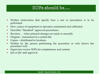    Written instructions that specify how a test or procedures is to be
    performed.
   How a piece of equipment is operated, maintained and calibrated.
   Describes “Standard” approved procedures.
   Revision … when planned changes are made or annually
   Original – maintained in a central file.
   Copies – distributed to locations.
   Written by the person performing the procedure or who knows the
    procedure well.
   Supervisor review SOPs for completeness and content.
   QA or QC staff approval




                          Quality Square Industry Ltd
 