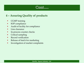 4 – Assuring Quality of products
   CGMP training
   SOP compliance
   Audit of facility for compliance
   Line clearance
   In-process counter checks
   Critical sampling
   Record verification
   Release of batch for marketing
   Investigation of market complaints




                          Quality Square Industry Ltd
 