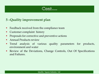 5 –Quality improvement plan

 Feedback received from the compliance team
 Customer complaint history
 Proposals for corrective and preventive actions
 Annual Products review
 Trend analysis of various quality parameters for products,
  environment and water
 Review of the Deviations, Change Controls, Out Of Specifications
  and Failures.




                       Quality Square Industry Ltd
 