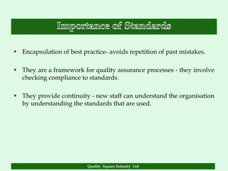  Encapsulation of best practice- avoids repetition of past mistakes.

 They are a framework for quality assurance processes - they involve
  checking compliance to standards.

 They provide continuity - new staff can understand the organisation
  by understanding the standards that are used.




                          Quality Square Industry Ltd
 