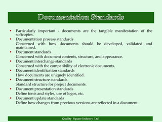   Particularly important - documents are the tangible manifestation of the
    softcopies.
   Documentation process standards
    Concerned with how documents should be developed, validated and
    maintained.
   Document standards
    Concerned with document contents, structure, and appearance.
   Document interchange standards
    Concerned with the compatibility of electronic documents.
   Document identification standards
    How documents are uniquely identified.
   Document structure standards
    Standard structure for project documents.
   Document presentation standards
    Define fonts and styles, use of logos, etc.
   Document update standards
    Define how changes from previous versions are reflected in a document.



                            Quality Square Industry Ltd
 
