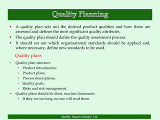    A quality plan sets out the desired product qualities and how these are
    assessed and defines the most significant quality attributes.
   The quality plan should define the quality assessment process.
   It should set out which organisational standards should be applied and,
    where necessary, define new standards to be used.
    Quality plans
•   Quality plan structure
     • Product introduction;
     • Product plans;
     • Process descriptions;
     • Quality goals;
     • Risks and risk management.
•   Quality plans should be short, succinct documents
     • If they are too long, no-one will read them.




                                Quality Square Industry Ltd
 