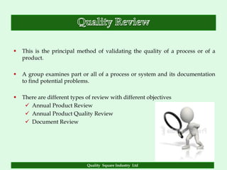    This is the principal method of validating the quality of a process or of a
    product.

   A group examines part or all of a process or system and its documentation
    to find potential problems.

   There are different types of review with different objectives
      Annual Product Review
      Annual Product Quality Review
      Document Review




                              Quality Square Industry Ltd
 