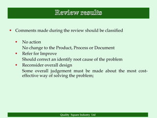  Comments made during the review should be classified

     No action
      No change to the Product, Process or Document
     Refer for Improve
      Should correct an identify root cause of the problem
     Reconsider overall design
      Some overall judgement must be made about the most cost-
      effective way of solving the problem;




                        Quality Square Industry Ltd
 