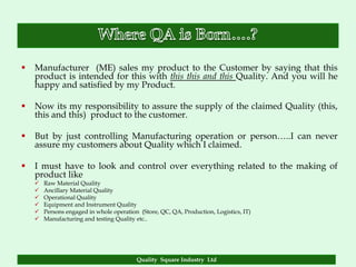    Manufacturer (ME) sales my product to the Customer by saying that this
    product is intended for this with this this and this Quality. And you will he
    happy and satisfied by my Product.

   Now its my responsibility to assure the supply of the claimed Quality (this,
    this and this) product to the customer.

   But by just controlling Manufacturing operation or person…..I can never
    assure my customers about Quality which I claimed.

   I must have to look and control over everything related to the making of
    product like
       Raw Material Quality
       Ancillary Material Quality
       Operational Quality
       Equipment and Instrument Quality
       Persons engaged in whole operation (Store, QC, QA, Production, Logistics, IT)
       Manufacturing and testing Quality etc..




                                          Quality Square Industry Ltd
 