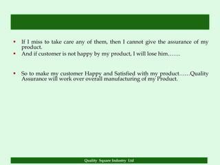    If I miss to take care any of them, then I cannot give the assurance of my
    product.
   And if customer is not happy by my product, I will lose him…….


   So to make my customer Happy and Satisfied with my product……Quality
    Assurance will work over overall manufacturing of my Product.




                            Quality Square Industry Ltd
 