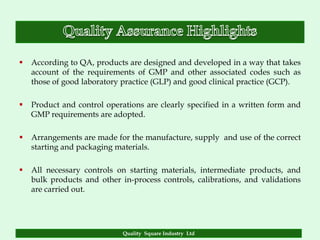    According to QA, products are designed and developed in a way that takes
    account of the requirements of GMP and other associated codes such as
    those of good laboratory practice (GLP) and good clinical practice (GCP).

   Product and control operations are clearly specified in a written form and
    GMP requirements are adopted.

   Arrangements are made for the manufacture, supply and use of the correct
    starting and packaging materials.

   All necessary controls on starting materials, intermediate products, and
    bulk products and other in-process controls, calibrations, and validations
    are carried out.




                             Quality Square Industry Ltd
 