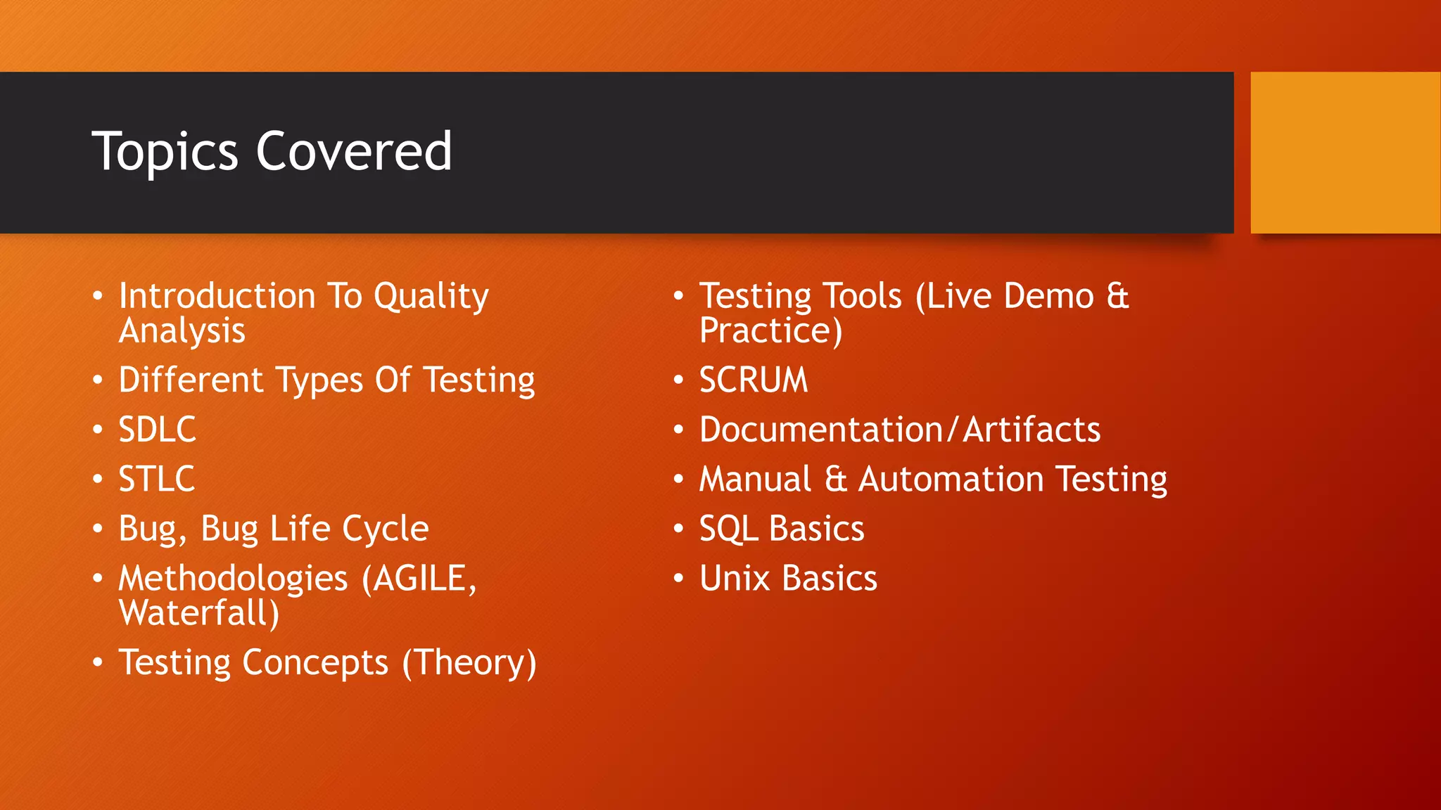 Topics Covered
• Introduction To Quality
Analysis
• Different Types Of Testing
• SDLC
• STLC
• Bug, Bug Life Cycle
• Methodologies (AGILE,
Waterfall)
• Testing Concepts (Theory)
• Testing Tools (Live Demo &
Practice)
• SCRUM
• Documentation/Artifacts
• Manual & Automation Testing
• SQL Basics
• Unix Basics
 
