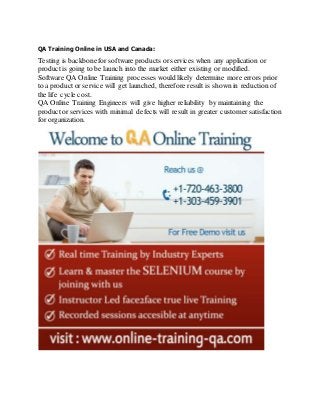 QA Training Online in USA and Canada:
Testing is backbonefor software products or services when any application or
productis going to be launch into the market either existing or modified.
Software QA Online Training processes would likely determine more errors prior
to a productor service will get launched, therefore result is shown in reduction of
the life cycle cost.
QA Online Training Engineers will give higher reliability by maintaining the
productor services with minimal defects will result in greater customer satisfaction
for organization.
 
