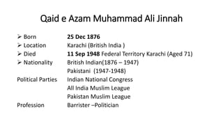 Qaid e Azam Muhammad Ali Jinnah
 Born 25 Dec 1876
 Location Karachi (British India )
 Died 11 Sep 1948 Federal Territory Karachi (Aged 71)
 Nationality British Indian(1876 – 1947)
Pakistani (1947-1948)
Political Parties Indian National Congress
All India Muslim League
Pakistan Muslim League
Profession Barrister –Politician
 