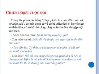 CHIẾN LƢỢC CUỘC ĐỜI
Trong tác phẩm nổi tiếng “Cuộc phiêu lưu của Alice vào xứ
sở thần tiên”, có một đoạn kể về cô bé Alice...