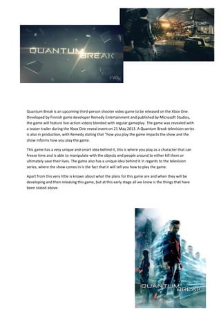 Quantum Break is an upcoming third-person shooter video game to be released on the Xbox One.
Developed by Finnish game developer Remedy Entertainment and published by Microsoft Studios,
the game will feature live-action videos blended with regular gameplay. The game was revealed with
a teaser trailer during the Xbox One reveal event on 21 May 2013. A Quantum Break television series
is also in production, with Remedy stating that "how you play the game impacts the show and the
show informs how you play the game.
This game has a very unique and smart idea behind it, this is where you play as a character that can
freeze time and is able to manipulate with the objects and people around to either kill them or
ultimately save their lives. The game also has a unique idea behind it in regards to the television
series, where the show comes in is the fact that it will tell you how to play the game.
Apart from this very little is known about what the plans for this game are and when they will be
developing and then releasing this game, but at this early stage all we know is the things that have
been stated above.
 