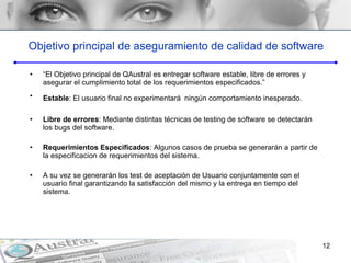 Objetivo principal de aseguramiento de calidad de software “ El Objetivo principal de QAustral es entregar software estable, libre de errores y asegurar el cumplimiento total de los requerimientos especificados.” Estable : El usuario final no experimentar á   ningún comportamiento inesperado.  Libre de errores : Mediante distintas técnicas de testing de software se detectar á n  los bugs del software. Requerimientos Especificados : Algunos casos de prueba se generar á n a partir de la especificacion de requerimientos del sistema.  A su vez se generar á n los test de aceptación de Usuario conjuntamente con el usuario final garantizando la satisfacción del mismo y la entrega en tiempo del sistema. 