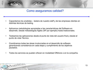 Como aseguramos calidad? Capacitamos los analistas – testers de nuestro staff y de las empresas clientes en distintas técnicas de testing. Aplicamos metodologías apropiadas a las características del Software en desarrollo. Desde metodologías Ágiles (XP por ejemplo) hasta tradicionales. Testeamos las aplicaciones desde el punto de vista del usuario final y desde el punto de vista Técnico.  Coordinamos todas las áreas involucradas en el desarrollo de software garantizando consistencia en cada etapa y cumplimiento de los objetivos pautados. Todos los servicios se pueden ofrecer en modalidad Offshore o en la compañía.  