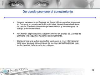 De donde proviene el conocimiento Nuestra experiencia profesional se desarrolló en grandes empresas en Europa y en empresas Multinacionales. Hemos liderado el área de calidad donde establecimos procedimientos y metodologías de trabajo entre otras tareas. Nos hemos especializado Académicamente en el área de Calidad de Software y lo seguimos haciendo continuamente. Mantenemos una red de contactos exclusivos a nivel internacional para tener siempre conocimiento de las nuevas Metodologías y de las tendencias del mercado tecnológico. 