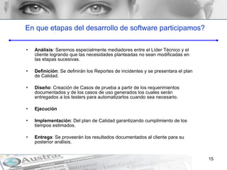 En que etapas del desarrollo de software participamos? Análisis : Seremos especialmente mediadores entre el Líder Técnico y el cliente logrando que las necesidades planteadas no sean modificadas en las etapas sucesivas.  Definición : Se definirán los Reportes de incidentes y se presentara el plan de Calidad. Diseño : Creación de Casos de prueba a partir de los requerimientos documentados y de los casos de uso generados los cuales serán entregados a los testers para automatizarlos cuando sea necesario. Ejecución Implementación : Del plan de Calidad garantizando cumplimiento de los tiempos estimados. Entrega : Se proveerán los resultados documentados al cliente para su posterior análisis. 