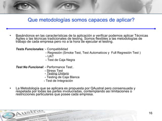 Que metodologías somos capaces de aplicar? Basándonos en las características de la aplicación a verificar podemos aplicar Técnicas Ágiles o las técnicas tradicionales de testing. Somos flexibles a las metodologías de trabajo de cada empresa pero no a la hora de ejecutar el testing. Tests Funcionales :  - Compatibilidad    - Regresión ( Smoke Test, Test Automaticos y  Full  Regresión  Test  )   - UAT   - Test de Caja Negra Test No Funcional : -  Performance Test:.    - Stress Test    -  Testing Unitario   - Testing de Caja Blanca   - Test de Integración La Metodología que se aplicara es propuesta por QAustral pero consensuada y respetada por todas las partes involucradas, contemplando así limitaciones o restricciones particulares que posee cada empresa. 