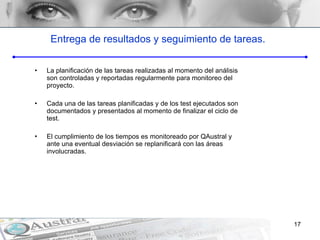 Entrega de resultados y seguimiento de tareas. La planificación de las tareas realizadas al momento del análisis son controladas y reportadas regularmente para monitoreo del proyecto. Cada una de las tareas planificadas y de los test ejecutados son documentados y presentados al momento de finalizar el ciclo de test. El cumplimiento de los tiempos es monitoreado por QAustral y ante una eventual desviación se replanificar á  con las áreas involucradas. 