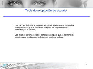 Tests de aceptación de usuario Los UAT se definirán al momento de diseño de los casos de prueba para garantizar que la aplicación cumplirá los requerimientos definidos por el usuario.  Los mismos serán aceptados por el usuario para que al momento de la entrega se produzca un delivery del producto exitoso. 