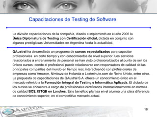 Capacitaciones de Testing de Software La división capacitaciones de la compañía, diseñó e implementó en el año 2006 la  Única Diplomatura de Testing con Certificación oficial,  dictada en conjunto con  algunas prestigiosas Universidades en Argentina hasta la actualidad.  QAustral  ha desarrollado un programa de  cursos especializados  para capacitar  profesionales  en corto tiempo y con conocimientos de nivel superior. Los servicios  relacionados a entrenamiento de personal se han visto profesionalizados al punto de ser los  únicos cursos, donde el profesional puede relacionarse con responsables de calidad de las  principales compañías del mundo en tiempo real, interactuando con profesionales de  empresas como Amazon, Nimbuzz de Holanda o Lastminute.com de Reino Unido, entre otras.  La propuesta de capacitaciones de QAustral S.A. ofrece un conocimiento único en el  mercado referido a la  Formación Integral de Testing e Informática Aplicada.  El dictado de  los cursos se encuentra a cargo de profesionales certificados internacionalmente en normas  de calidad  BCS, ISTQB en Londres . Este beneficio plantea en el alumno una clara diferencia  de conocimiento superior, en el competitivo mercado actual.  