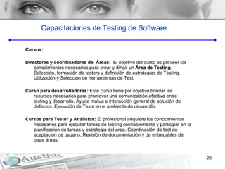 Cursos: Directores y coordinadores de  Área s:  El objetivo del curso es proveer los conocimientos necesarios para crear y dirigir un  Área de Testing . Selección, formación de testers y definición de estrategias de Testing. Utilización y Selección de herramientas de Test. Curso para desarrolladores:  Este curso tiene por objetivo brindar los recursos necesarios para promover una comunicación efectiva entre testing y desarrollo. Ayuda mutua e interacción general de solución de defectos. Ejecución de Tests en el ambiente de desarrollo. Cursos para Tester y Analistas:  El profesional adquiere los conocimientos necesarios para ejecutar tareas de testing confiablemente y participar en la planificación de tareas y estrategia del área. Coordinación de test de aceptación de usuario. Revisión de documentación y de entregables de otras áreas. Capacitaciones de Testing de Software 