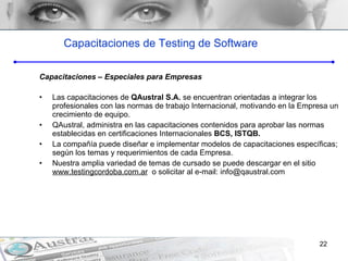 Capacitaciones de Testing de Software Capacitaciones – Especiales para Empresas Las capacitaciones de  QAustral S.A.  se encuentran orientadas a integrar los profesionales con las normas de trabajo Internacional, motivando en la Empresa un crecimiento de equipo.  QAustral, administra en las capacitaciones contenidos para aprobar las normas establecidas en certificaciones Internacionales  BCS, ISTQB. La compañía puede diseñar e implementar modelos de capacitaciones específicas; según los temas y requerimientos de cada Empresa.  Nuestra amplia variedad de temas de cursado se puede descargar en el sitio  www.testingcordoba.com.ar   o solicitar al e-mail: info@qaustral.com 