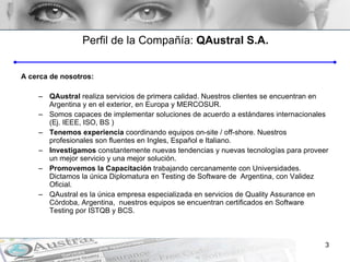 Perfil de la Compañía :  QAustral S.A. A cerca de nosotros: QAustral  realiza servicios de primera calidad. Nuestros clientes se encuentran en Argentina y en el exterior, en Europa y MERCOSUR. Somos capaces de implementar soluciones de acuerdo a estándares internacionales (Ej. IEEE, ISO, BS ) Tenemos experiencia  coordinando equipos on-site / off-shore. Nuestros profesionales son fluentes en Ingles, Español e Italiano. Investigamos  constantemente nuevas tendencias y nuevas tecnologías para proveer un mejor servicio y una mejor solución.  Promovemos la Capacitación  trabajando cercanamente con Universidades. Dictamos la única Diplomatura en Testing de Software de  Argentina, con Validez Oficial. QAustral es la única empresa especializada en servicios de Quality Assurance en Córdoba, Argentina,  nuestros equipos se encuentran certificados en Software Testing por ISTQB y BCS. 