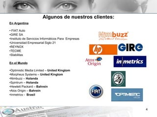 Algunos de nuestros clientes: En Argentina   FIAT Auto GIRE SA Instituto de Servicios Informáticos Para  Empresas Universidad Empresarial Siglo 21 REYNOX TECME Stabilitas En el Mundo Optimistic Media Limited –  United Kingtom Morpheus Systems –  United Kingtom Nimbuzz –  Holanda Spintrum –  Holanda Hewlett Packard –  Bahrein Atos Origin –  Bahrein Inmetrics -  Brasil 