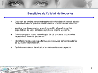 Creación de un foro para establecer una comunicación abierta, aclarar desentendimientos y revisar conocimientos o expectativas no dichas. Verificar que los productos y servicios están  alineados con las expectativas de valor agregado del cliente interno y externo. Confirmar que la nueva metodología de los procesos soportan las expectativas internas y externas. Identificar mediciones de performance de servicio como indicadores de su nivel de satisfacción. Optimizar esfuerzos focalizados en áreas criticas de negocios. Beneficios de Calidad  de Negocios 