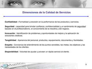 Dimensiones de la Calidad de Servicios Confiabilidad :  Formalidad y precisión en la performance de los productos y servicios. Seguridad  : capacidad para brindar confianza, confidencialidad y un sentimiento de  seguridad  basado en el profesionalismo, el conocimiento de la industria y del negocio. Innovación  : Identificación de problemas y oportunidades de mejora y la aplicación de soluciones creativas. Tangibilidad  : Apariencia del personal, productos, equipamiento, documentos y facilidades. Empatía  : Conciencia de entendimiento de los puntos sensibles, las metas, los objetivos y las necesidades de los clientes. Disponibilidad  : Voluntad de ayudar y proveer un rápido servicio al cliente. 