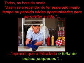 Todos, na hora da morte...
 ”dizem se arrepender de ter esperado muito
tempo ou perdido várias oportunidades para
            aproveitar a vida.”...




  ...”aprendi que a felicidade é feita de
           coisas pequenas”...
 