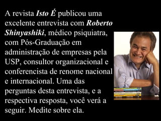 A revista Isto É publicou uma
excelente entrevista com Roberto
Shinyashiki, médico psiquiatra,
com Pós-Graduação em
administração de empresas pela
USP, consultor organizacional e
conferencista de renome nacional
e internacional. Uma das
perguntas desta entrevista, e a
respectiva resposta, você verá a
seguir. Medite sobre ela.
 