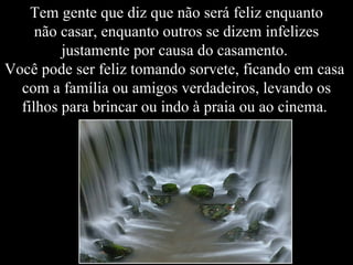 Tem gente que diz que não será feliz enquanto
     não casar, enquanto outros se dizem infelizes
         justamente por causa do casamento.
Você pode ser feliz tomando sorvete, ficando em casa
  com a família ou amigos verdadeiros, levando os
  filhos para brincar ou indo à praia ou ao cinema.
 