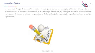 4Introduçãoa DevOps
 É uma metodologia de desenvolvimento de software que explora a comunicação, colaboração e integração entre
desenvolvedores de software e profissionais de TI (Tecnologia da Informação). DevOps é a reação à interdependência
entre desenvolvimento de software e operações de TI. Pretende ajudar organizações a produzir software e serviços
rapidamente.
 