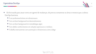 7EspecialistaDevOps
 Ele foi trazido para atuar comoum agente demudanças, eleprecisa contaminar as áreasemostrar que a cultura
DevOpsfunciona.
 É umprofissional sênior em infraestrutura
 Tem um bom background em desenvolvimento
 Tem um bom background em metodologias ágeis
 Tem sólidos conhecimentos em soluções opensource e similares
 Trabalha intensamente com automação e infraestrutura como código
 