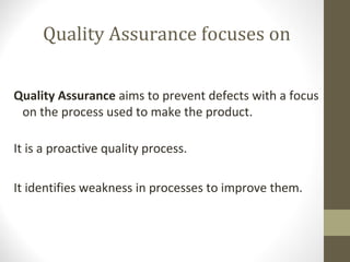 Quality Assurance focuses on 
Quality Assurance aims to prevent defects with a focus 
on the process used to make the product. 
It is a proactive quality process. 
It identifies weakness in processes to improve them. 
 