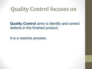 Quality Control focuses on 
Quality Control aims to identify and correct 
defects in the finished product. 
It is a reactive process. 
 