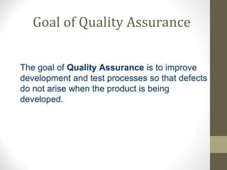 Goal of Quality Assurance 
The goal of Quality Assurance is to improve 
development and test processes so that defects 
do not arise when the product is being 
developed. 
 