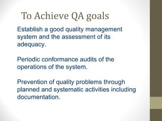 To Achieve QA goals 
Establish a good quality management 
system and the assessment of its 
adequacy. 
Periodic conformance audits of the 
operations of the system. 
Prevention of quality problems through 
planned and systematic activities including 
documentation. 
 