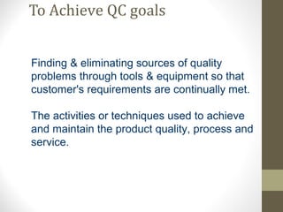 To Achieve QC goals 
Finding & eliminating sources of quality 
problems through tools & equipment so that 
customer's requirements are continually met. 
The activities or techniques used to achieve 
and maintain the product quality, process and 
service. 
 