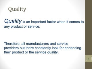 Quality 
3 
Quality is an important factor when it comes to 
any product or service. 
Therefore, all manufacturers and service 
providers out there constantly look for enhancing 
their product or the service quality. 
 