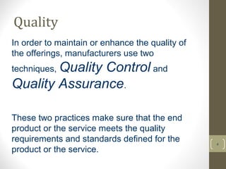 Quality 
4 
In order to maintain or enhance the quality of 
the offerings, manufacturers use two 
techniques, Quality Control and 
Quality Assurance. 
These two practices make sure that the end 
product or the service meets the quality 
requirements and standards defined for the 
product or the service. 
 