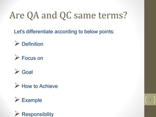 Are QA and QC same terms? 
7 
Let's differentiate according to below points: 
 Definition 
 Focus on 
 Goal 
 How to Achieve 
 Example 
 Responsibility 
 