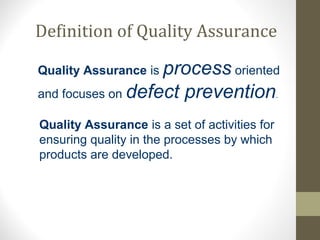 Definition of Quality Assurance 
Quality Assurance is process oriented 
and focuses on defect prevention. 
Quality Assurance is a set of activities for 
ensuring quality in the processes by which 
products are developed. 
 