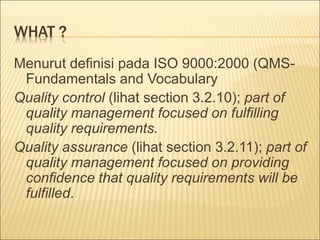 WHAT ? 
Menurut definisi pada ISO 9000:2000 (QMS-Fundamentals 
and Vocabulary 
Quality control (lihat section 3.2.10); part of 
quality management focused on fulfilling 
quality requirements. 
Quality assurance (lihat section 3.2.11); part of 
quality management focused on providing 
confidence that quality requirements will be 
fulfilled. 
 
