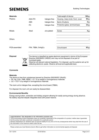 s

Building Technologies

Total weight of device

Materials
Plastics

halogen-free
halogen-free

Bank of buttons

PC

halogen-free

Protective glass, terminal base

Steel

zinc-plated

92 g

Housing, rotary knob, front, cover

ABS

Metals

ASA+PC

195 g

Screw

2g
33 g
5g

Others

-

PCB assembled

FR4, TBBA, SnAgCu

Disposal

The device is classified as waste electronic equipment in terms of the European
Directive 2002/96/EC (WEEE) and may not be disposed of as part of
municipal waste.
Observer all relevant national legislation. For disposal, use the systems set up for
collecting electronic waste. Observe all local and applicable laws.

63 g

Circuit board

Comments
Materials
The device is free from substances banned by Directive 2002/95/EC (RoHS):
 Pb, Hg, Cr6+, PBB, PBDE: < 0.1 % by weight in homogeneous materials
 Cd: < 0.01 % by weight in homogeneous materials
The room unit is halogen-free, excepting the circuit board (TBBA).
For disposal, the room unit can easily be disassembled.
Environmental Benefits
Energy saving button, scheduler and holiday program allowing for easily saving energy during absence.
No battery required despite integrated clock with power reserve.

Legal disclaimer: This declaration is for information purposes only
This Environmental Product Declaration does not constitute a guarantee of the composition of a product, neither does it guarantee
that the product will retain a particular composition for a particular period.
Siemens Switzerland Ltd. therefore does not assume liability for any error or for any consequences which may arise from the use of
this information to the maximum extent under the law.
Please contact your local Siemens branch office to get further information on environmental aspects and disposal.
30.11.2010

CE1E1637en

Page 2 of 2

 