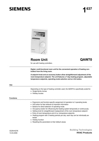 1

Room Unit

637

QAW70

for use with heating controllers

Digital, multi-functional room unit for the convenient operation of heating controllers from the living room.
A setpoint knob and an economy button allow straightforward adjustment of the
room temperature setpoint. The unit features a 7-day heating program, adjustable
temperature setpoints, operating mode selection and an info button.

Use
Depending on the type of heating controller used, the QAW70 is specifically suited for
• Single-family homes
• Holiday houses
Functions
•
•
•
•
•
•
•

Ergonomic and function-specific assignment of operation to 3 operating levels
Info button for fast retrieval of important information
Buttons for direct selection of operating mode
Occupancy button for influencing the heating system temporarily or continuously
Setting knob for straightforward readjustment of the room temperature setpoint
Entry of room temperature and d.h.w. temperature setpoints
Heating program with 3 heating periods per day; each day can be individually selected
• Holiday function
• Resetting the parameters to their default values

CE2N1637E
13.03.2006

Building Technologies
HVAC Products

 