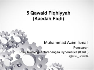 5 Qawaid Fiqhiyyah
(Kaedah Fiqh)
Muhammad Azim Ismail
Pensyarah
Kolej Teknologi Antarabangsa Cybernetics (KTAC)
@azim_ismail14
 