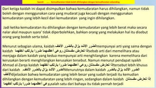 10
Dari ketiga kaidah ini dapat disimpulkan bahwa kemudaratan harus dihilangkan, namun tidak
boleh dengan menggunakan cara yang mudarat juga kecuali dengan menggunakan
kemudaratan yang lebih kecil dari kemudaratan yang ingin dihilangkan.
Jadi ketika kemudaratan itu dihilangkan dengan kemudaratan yang lebih berat maka secara
nalar akal maupun syara’ tidak diperbolehkan, bahkan orang yang melakukan hal itu disebut
orang yang bodoh serta tolol.
Menurut sebagian ulama, kaidah ِّ‫اْلخ‬ ‫بالضرر‬ ‫يزال‬ ُ‫اْلش‬ ‫الضرر‬mempunyai arti yang sama dengan
kaidah ‫أخفهما‬ ِ‫بارتك‬ ‫ضررا‬ ‫أعظمهما‬ ‫رَوعي‬ ‫مفسُتان‬ ‫تعارض‬ ‫إذا‬sebab arti dari memelihara atau
menjaga dalam kaidah yang kedua mempunyai arti menghilangkan karena memelihara dari
kerusakan berarti menghilangkan kerusakan tersebut. Namun menurut pendapat syaikh
Ahmad al-Zarqa kaidah ‫أخفهما‬ ِ‫بارتك‬ ‫ضررا‬ ‫أعظمهما‬ ‫رَوعي‬ ‫مفسُتان‬ ‫تعارض‬ ‫إذا‬tersebut lebih khusus
dari kaidah ِّ‫اْلخ‬ ‫بالضرر‬ ‫يزال‬ ُ‫اْلش‬ ‫الضرر‬. Menurutnya dalam kaidah ‫بالضرر‬ ‫يزال‬ ُ‫اْلش‬ ‫الضرر‬
ِّ‫اْلخ‬dijelaskan bahwa kemudaratan yang lebih besar yang sudah terjadi itu kemudian
dihilangkan dengan kemudaratan yang lebih ringan, sedangkan dalam kaidah ‫مفسُتان‬ ‫تعارض‬ ‫إذا‬
‫أخفهما‬ ِ‫بارتك‬ ‫ضررا‬ ‫أعظمهما‬ ‫رَوعي‬salah satu dari bahaya itu tidak pernah terjadi
Syarah ….. Kemudharatan tidak boleh dihilangkan dengan kemudharatan sebanding
 