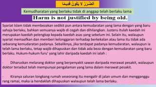 11
َ‫ق‬ ‫َون‬‫ك‬َ‫ي‬ ‫ال‬ ‫ر‬َ‫ـر‬‫د‬‫ض‬‫أل‬‫ا‬ً‫م‬‫يـ‬ُِ
Syariat Islam tidak membezakan sedikit pun antara kemudaratan yang lama dengan yang baru
sahaja berlaku, bahkan semuanya wajib di cegah dan dihilangkan. Justeru itulah kaedah ini
merupakan kaedah pelengkap kepada kaedah asas yang sebelum ini. Selain itu, walaupun
syariat memaafkan dan memberi kelonggaran terhadap berkekalan atau lama itu tidak ada
sebarang kemudaratan padanya. Sebaliknya, jika terdapat padanya kemudaratan, walaupun ia
telah lama berlaku, tetap wajib dihapuskan dan tidak ada beza dengan kemudaratan yang baru
berlaku. Hukum-hukum furu’ yang lahir daripada kaedah ini ialah :
· Diharuskan melarang doktor yang berpenyakit sawan daripada merawat pesakit, walaupun
doktor tersebut telah mempunyai pengalaman yang lama dalam merawat pesakit.
· Kiranya saluran longkang rumah seseorang itu mengalir di jalan umum dan mengganggu
rang ramai, maka ia hendaklah dihapuskan walaupun telah lama berlaku.
Kemudharatan yang berlaku tidak di anggap telah berlaku lama
 